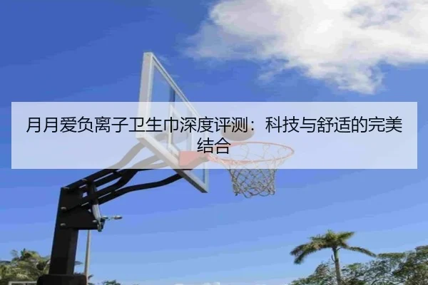 月月爱负离子卫生巾深度评测：科技与舒适的完美结合